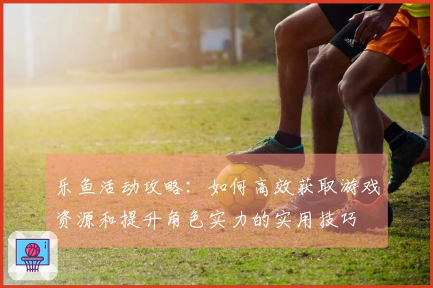 乐鱼活动攻略：如何高效获取游戏资源和提升角色实力的实用技巧
