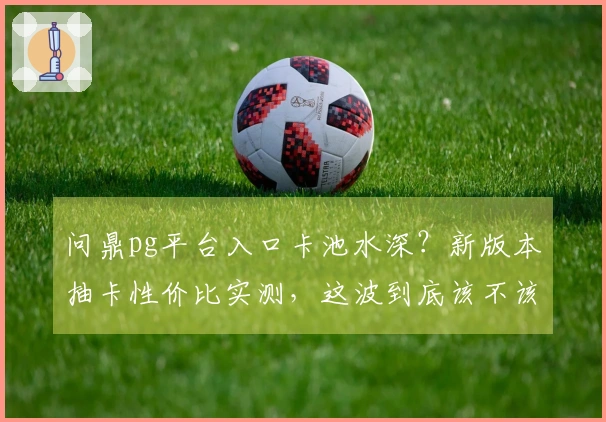 问鼎pg平台入口卡池水深？新版本抽卡性价比实测，这波到底该不该冲！