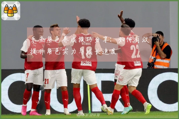 乐鱼角色养成技巧分享：如何有效提升角色实力与成长速度