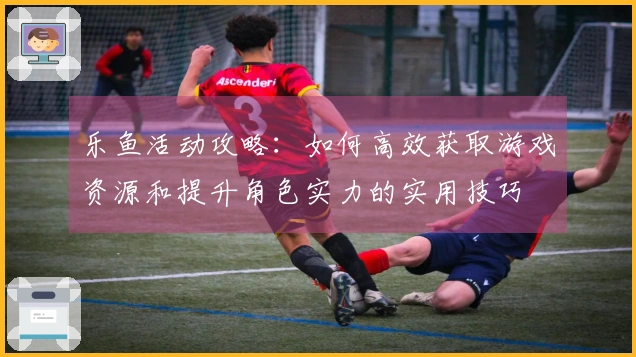 乐鱼活动攻略：如何高效获取游戏资源和提升角色实力的实用技巧