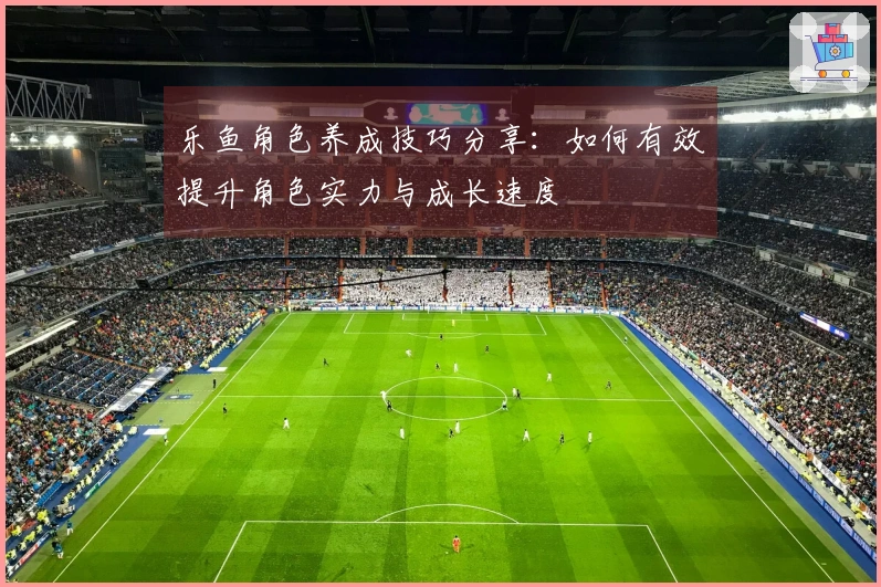 乐鱼角色养成技巧分享：如何有效提升角色实力与成长速度